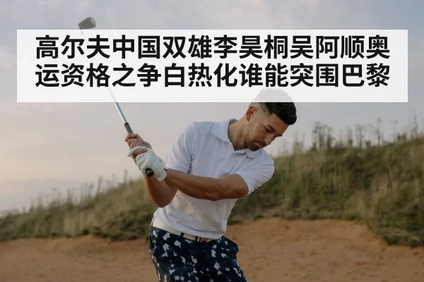 高尔夫中国双雄李昊桐吴阿顺奥运资格之争白热化谁能突围巴黎